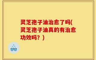 灵芝孢子油治愈了吗(灵芝孢子油真的有治愈功效吗？)