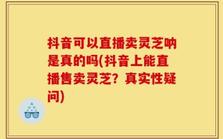 抖音可以直播卖灵芝呐是真的吗(抖音上能直播售卖灵芝？真实性疑问)