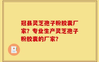 冠县灵芝孢子粉胶囊厂家？专业生产灵芝孢子粉胶囊的厂家？