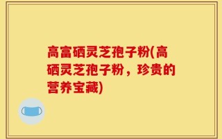 高富硒灵芝孢子粉(高硒灵芝孢子粉，珍贵的营养宝藏)