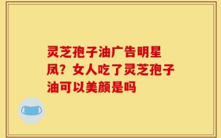 灵芝孢子油广告明星 凤？女人吃了灵芝孢子油可以美颜是吗