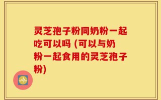 灵芝孢子粉同奶粉一起吃可以吗 (可以与奶粉一起食用的灵芝孢子粉)