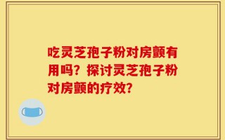吃灵芝孢子粉对房颤有用吗？探讨灵芝孢子粉对房颤的疗效？