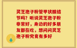 灵芝孢子粉管甲状腺结节吗？听说灵芝孢子粉非常好，身边的好多朋友都在吃，想问问灵芝孢子粉究竟有多好