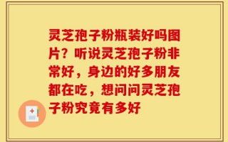灵芝孢子粉瓶装好吗图片？听说灵芝孢子粉非常好，身边的好多朋友都在吃，想问问灵芝孢子粉究竟有多好