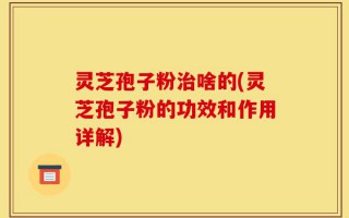 灵芝孢子粉治啥的(灵芝孢子粉的功效和作用详解)