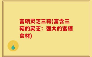 富硒灵芝三萜(富含三萜的灵芝：强大的富硒食材)