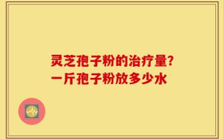 灵芝孢子粉的治疗量？一斤孢子粉放多少水