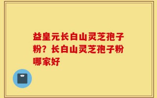 益皇元长白山灵芝孢子粉？长白山灵芝孢子粉哪家好