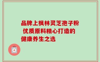 品牌上枫林灵芝孢子粉 优质原料精心打造的健康养生之选