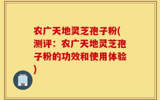 农广天地灵芝孢子粉(测评：农广天地灵芝孢子粉的功效和使用体验)
