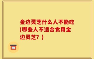 金边灵芝什么人不能吃(哪些人不适合食用金边灵芝？)