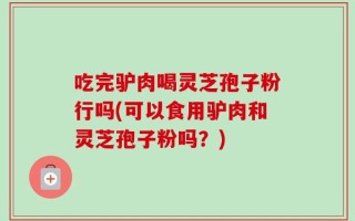 吃完驴肉喝灵芝孢子粉行吗(可以食用驴肉和灵芝孢子粉吗？)