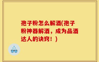 孢子粉怎么解酒(孢子粉神器解酒，成为品酒达人的诀窍！)