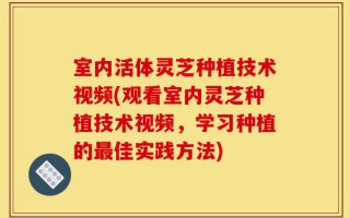 室内活体灵芝种植技术视频(观看室内灵芝种植技术视频，学习种植的最佳实践方法)