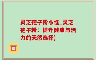 灵芝孢子粉小怪_灵芝孢子粉：提升健康与活力的天然选择)