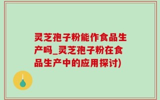 灵芝孢子粉能作食品生产吗_灵芝孢子粉在食品生产中的应用探讨)