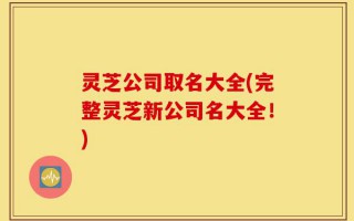 灵芝公司取名大全(完整灵芝新公司名大全！)