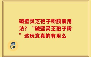 破壁灵芝孢子粉胶囊用法？“破壁灵芝孢子粉”这玩意真的有用么