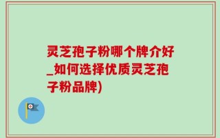 灵芝孢子粉哪个牌介好_如何选择优质灵芝孢子粉品牌)