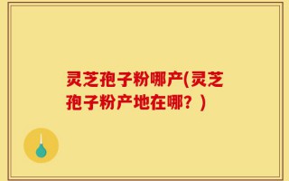 灵芝孢子粉哪产(灵芝孢子粉产地在哪？)
