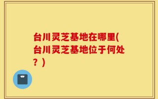 台川灵芝基地在哪里(台川灵芝基地位于何处？)