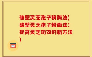 破壁灵芝孢子粉酶法(破壁灵芝孢子粉酶法：提高灵芝功效的新方法)