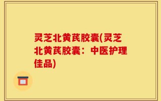 灵芝北黄芪胶囊(灵芝北黄芪胶囊：中医护理佳品)