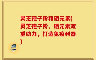 灵芝孢子粉和硒元素(灵芝孢子粉、硒元素双重助力，打造免疫利器)