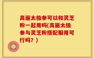 高丽太极参可以和灵芝粉一起用吗(高丽太极参与灵芝粉搭配服用可行吗？)