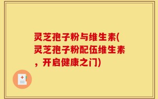 灵芝孢子粉与维生素(灵芝孢子粉配伍维生素，开启健康之门)