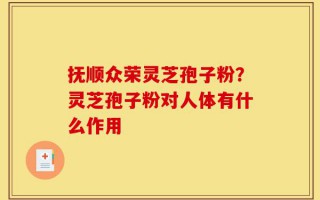 抚顺众荣灵芝孢子粉？灵芝孢子粉对人体有什么作用