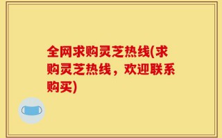 全网求购灵芝热线(求购灵芝热线，欢迎联系购买)