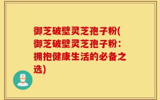 御芝破壁灵芝孢子粉(御芝破壁灵芝孢子粉：拥抱健康生活的必备之选)