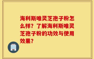 海利斯唯灵芝孢子粉怎么样？了解海利斯唯灵芝孢子粉的功效与使用效果？