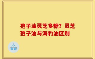 孢子油灵芝多糖？灵芝孢子油与海豹油区别