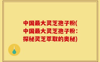 中国最大灵芝孢子粉(中国最大灵芝孢子粉：探秘灵芝萃取的奥秘)