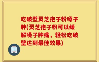 吃破壁灵芝孢子粉嗓子肿(灵芝孢子粉可以缓解嗓子肿痛，轻松吃破壁达到最佳效果)