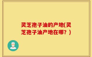 灵芝孢子油的产地(灵芝孢子油产地在哪？)