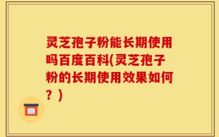灵芝孢子粉能长期使用吗百度百科(灵芝孢子粉的长期使用效果如何？)