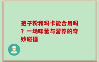 孢子粉和玛卡能合用吗？一场味蕾与营养的奇妙碰撞