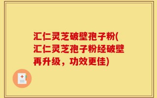 汇仁灵芝破壁孢子粉(汇仁灵芝孢子粉经破壁再升级，功效更佳)