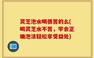 灵芝泡水喝很苦的么(喝灵芝水不苦，学会正确泡法轻松享受益处)