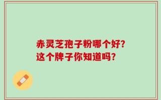 赤灵芝孢子粉哪个好？这个牌子你知道吗？