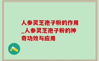 人参灵芝孢子粉的作用_人参灵芝孢子粉的神奇功效与应用