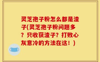 灵芝孢子粉怎么都是渣子(灵芝孢子粉问题多？只收获渣子？打败心灰意冷的方法在这！)