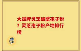 大晟牌灵芝破壁孢子粉？灵芝孢子粉产地排行榜