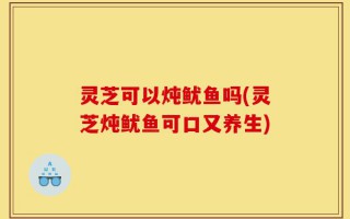 灵芝可以炖鱿鱼吗(灵芝炖鱿鱼可口又养生)