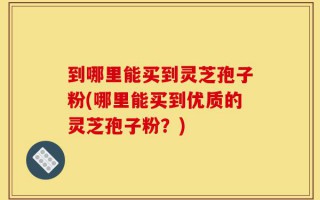 到哪里能买到灵芝孢子粉(哪里能买到优质的灵芝孢子粉？)