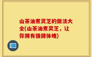 山茶油煮灵芝的做法大全(山茶油煮灵芝，让你拥有强健体魄)